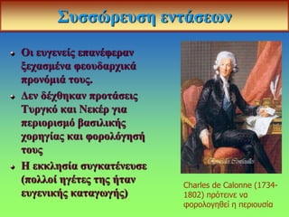 Συσσώρευση εντάσεων
Οι ευγενείς επανέφεραν
ξεχασμένα φεουδαρχικά
προνόμιά τους.
Δεν δέχθηκαν προτάσεις
Τυργκό και Νεκέρ για
περιορισμό βασιλικής
χορηγίας και φορολόγησή
τους
Η εκκλησία συγκατένευσε
(πολλοί ηγέτες της ήταν
ευγενικής καταγωγής)
Charles de Calonne (1734-
1802) πρότεινε να
φορολογηθεί η περιουσία
 