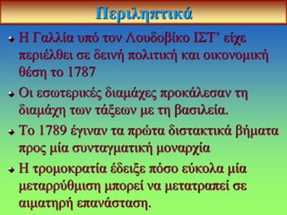 Περιληπτικά
Η Γαλλία υπό τον Λουδοβίκο ΙΣΤ’ είχε
περιέλθει σε δεινή πολιτική και οικονομική
θέση το 1787
Οι εσωτερικές διαμάχες προκάλεσαν τη
διαμάχη των τάξεων με τη βασιλεία.
Το 1789 έγιναν τα πρώτα διστακτικά βήματα
προς μία συνταγματική μοναρχία
Η τρομοκρατία έδειξε πόσο εύκολα μία
μεταρρύθμιση μπορεί να μετατραπεί σε
αιματηρή επανάσταση.
 