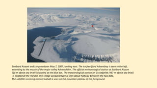 Svalbard Airport and Longyearbyen May 7, 2007, looking east. The ice free fjord Adventbay is seen to the left,
extending to the mouth of the major valley Adventdalen. The official meteorological station at Svalbard Airport
(28 m above sea level) is located at the blue dot. The meteorological station on Gruvefjellet (467 m above sea level)
is located at the red dot. The village Longyearbyen is seen about halfway between the two dots.
The satellite receiving station Svalsat is seen on the mountain plateau in the foreground.
 