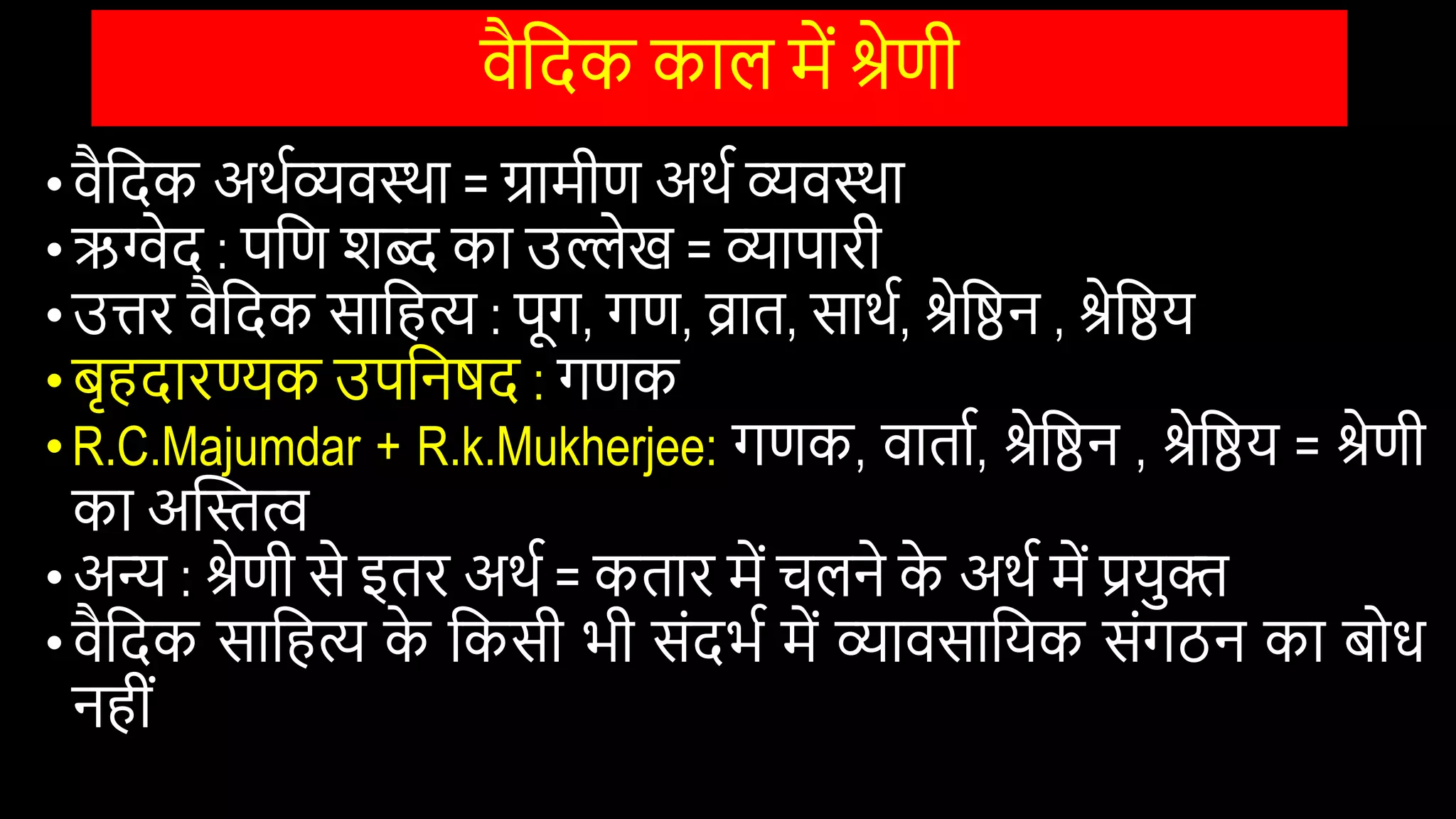 िैवदक काल में श्रेणी
•िैवदक अथिव्यिस्था = ग्रामीण अथि व्यिस्था
•ऋग्वेद : पवण िब्द का उल्लेख = व्यापारी
•उिर िैवदक सावहि : पूग, गण, व्रात, साथि, श्रेवष्ठन , श्रेवष्ठय
•बृहदारण्यक उपवनषद : गणक
•R.C.Majumdar + R.k.Mukherjee: गणक, िाताि, श्रेवष्ठन , श्रेवष्ठय = श्रेणी
का अस्तस्तत्व
•अन्य : श्रेणी से इतर अथि = कतार में चलने क
े अथि में प्रयुि
•िैवदक सावहि क
े वकसी भी सोंदभि में व्यािसावयक सोंगठन का बोि
नहीों
 