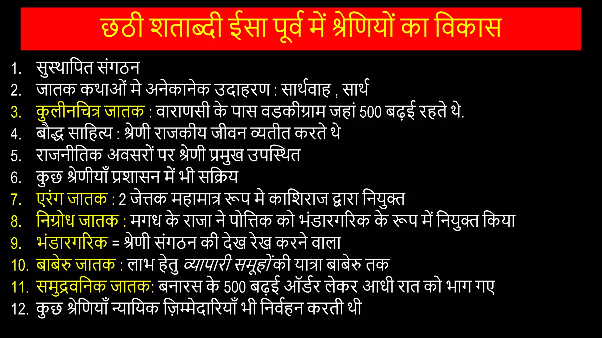छठी िताब्दी ईसा पूिि में श्रेवणयोों का विकास
1. सुस्थावपत सोंगठन
2. जातक कथाओों मे अनेकानेक उदाहरण : साथििाह , साथि
3. क
ु लीनवचत्र जातक : िाराणसी क
े पास िडकीग्राम जहाों 500 बढ़ई रहते थे.
4. बौद्ध सावहि : श्रेणी राजकीय जीिन व्यतीत करते थे
5. राजनीवतक अिसरोों पर श्रेणी प्रमुख उपस्तस्थत
6. क
ु छ श्रेणीयााँ प्रिासन में भी सविय
7. एरोंग जातक : 2 जेिक महामात्र रूप मे काविराज द्वारा वनयुि
8. वनग्रोि जातक : मगि क
े राजा ने पोविक को भोंडारगररक क
े रूप में वनयुि वकया
9. भोंडारगररक = श्रेणी सोंगठन की देख रेख करने िाला
10. बाबेरु जातक : लाभ हेतु व्यापारी समूहोों की यात्रा बाबेरु तक
11. समुद्रिवनक जातक: बनारस क
े 500 बढ़ई ऑडिर लेकर आिी रात को भाग गए
12. क
ु छ श्रेवणयााँ न्यावयक विम्मेदाररयााँ भी वनििहन करती थी
 