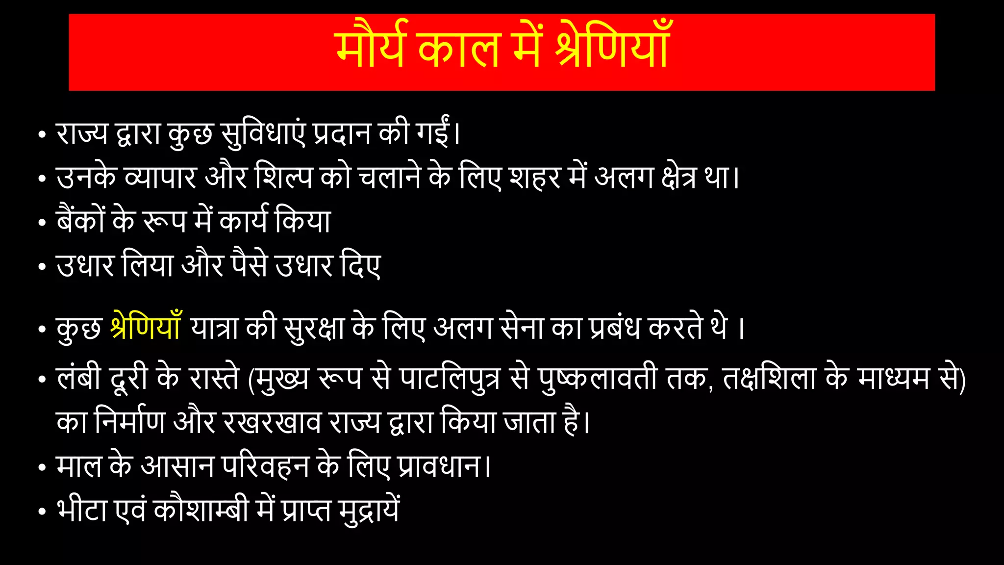 मौयि काल में श्रेवणयााँ
• राज्य द्वारा क
ु छ सुवििाएों प्रदान की गईों।
• उनक
े व्यापार और विल्प को चलाने क
े वलए िहर में अलग क्षेत्र था।
• बैंकोों क
े रूप में कायि वकया
• उिार वलया और पैसे उिार वदए
• क
ु छ श्रेवणयााँ यात्रा की सुरक्षा क
े वलए अलग सेना का प्रबोंि करते थे ।
• लोंबी दू री क
े रास्ते (मुख्य रूप से पाटवलपुत्र से पुष्कलािती तक, तक्षविला क
े माध्यम से)
का वनमािण और रखरखाि राज्य द्वारा वकया जाता है।
• माल क
े आसान पररिहन क
े वलए प्राििान।
• भीटा एिों कौिाम्बी में प्राि मुद्रायें
 