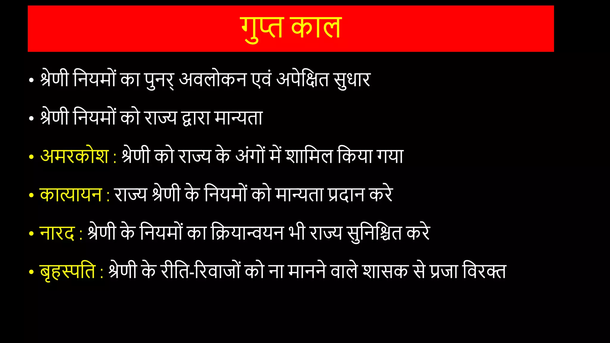 गुि काल
• श्रेणी वनयमोों का पुनर् अिलोकन एिों अपेवक्षत सुिार
• श्रेणी वनयमोों को राज्य द्वारा मान्यता
• अमरकोि : श्रेणी को राज्य क
े अोंगोों में िावमल वकया गया
• कािायन : राज्य श्रेणी क
े वनयमोों को मान्यता प्रदान करे
• नारद : श्रेणी क
े वनयमोों का वियान्वयन भी राज्य सुवनवित करे
• बृहस्पवत : श्रेणी क
े रीवत-ररिाजोों को ना मानने िाले िासक से प्रजा विरि
 