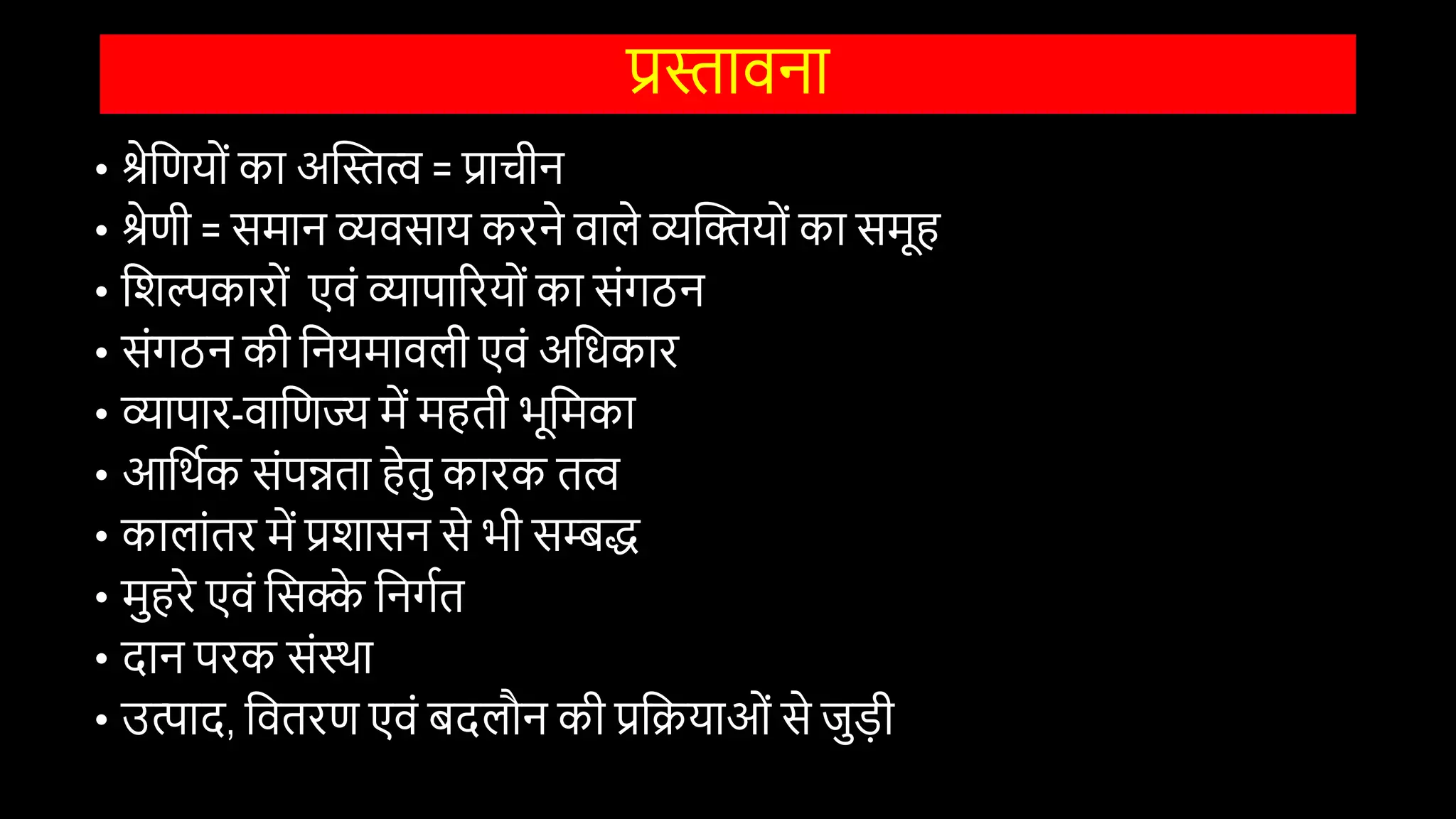 प्रस्तािना
• श्रेवणयोों का अस्तस्तत्व = प्राचीन
• श्रेणी = समान व्यिसाय करने िाले व्यस्तियोों का समूह
• विल्पकारोों एिों व्यापाररयोों का सोंगठन
• सोंगठन की वनयमािली एिों अविकार
• व्यापार-िावणज्य में महती भूवमका
• आवथिक सोंपन्नता हेतु कारक तत्व
• कालाोंतर में प्रिासन से भी सम्बद्ध
• मुहरे एिों वसक्क
े वनगित
• दान परक सोंस्था
• उत्पाद, वितरण एिों बदलौन की प्रवियाओों से जुड़ी
 