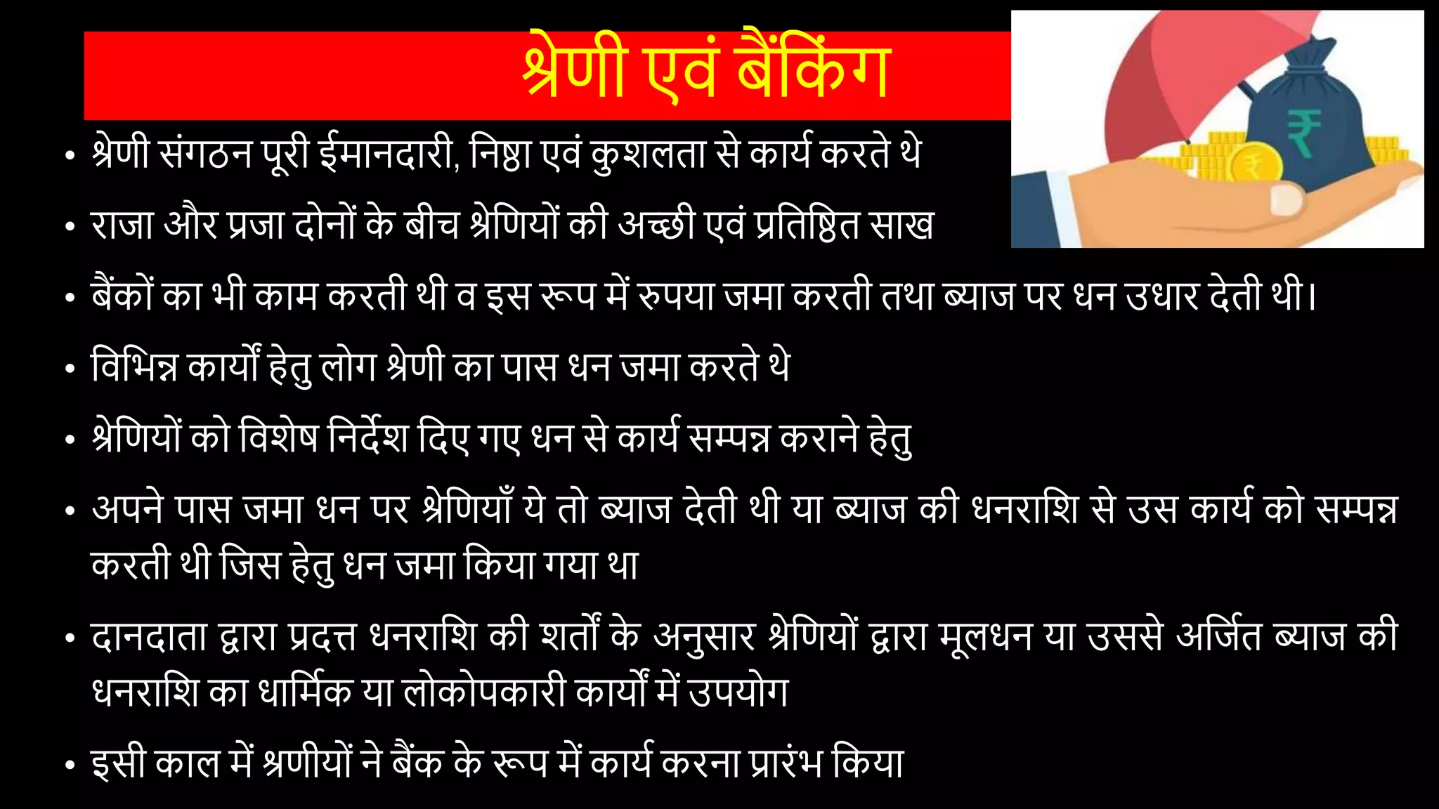 श्रेणी एिों बैंवक
ों ग
• श्रेणी सोंगठन पूरी ईमानदारी, वनष्ठा एिों क
ु िलता से कायि करते थे
• राजा और प्रजा दोनोों क
े बीच श्रेवणयोों की अच्छी एिों प्रवतवष्ठत साख
• बैंकोों का भी काम करती थी ि इस रूप में रुपया जमा करती तथा ब्याज पर िन उिार देती थी।
• विवभन्न कायों हेतु लोग श्रेणी का पास िन जमा करते थे
• श्रेवणयोों को वििेष वनदेि वदए गए िन से कायि सम्पन्न कराने हेतु
• अपने पास जमा िन पर श्रेवणयााँ ये तो ब्याज देती थी या ब्याज की िनरावि से उस कायि को सम्पन्न
करती थी वजस हेतु िन जमा वकया गया था
• दानदाता द्वारा प्रदि िनरावि की ितों क
े अनुसार श्रेवणयोों द्वारा मूलिन या उससे अवजित ब्याज की
िनरावि का िावमिक या लोकोपकारी कायों में उपयोग
• इसी काल में श्रणीयोों ने बैंक क
े रूप में कायि करना प्रारोंभ वकया
 