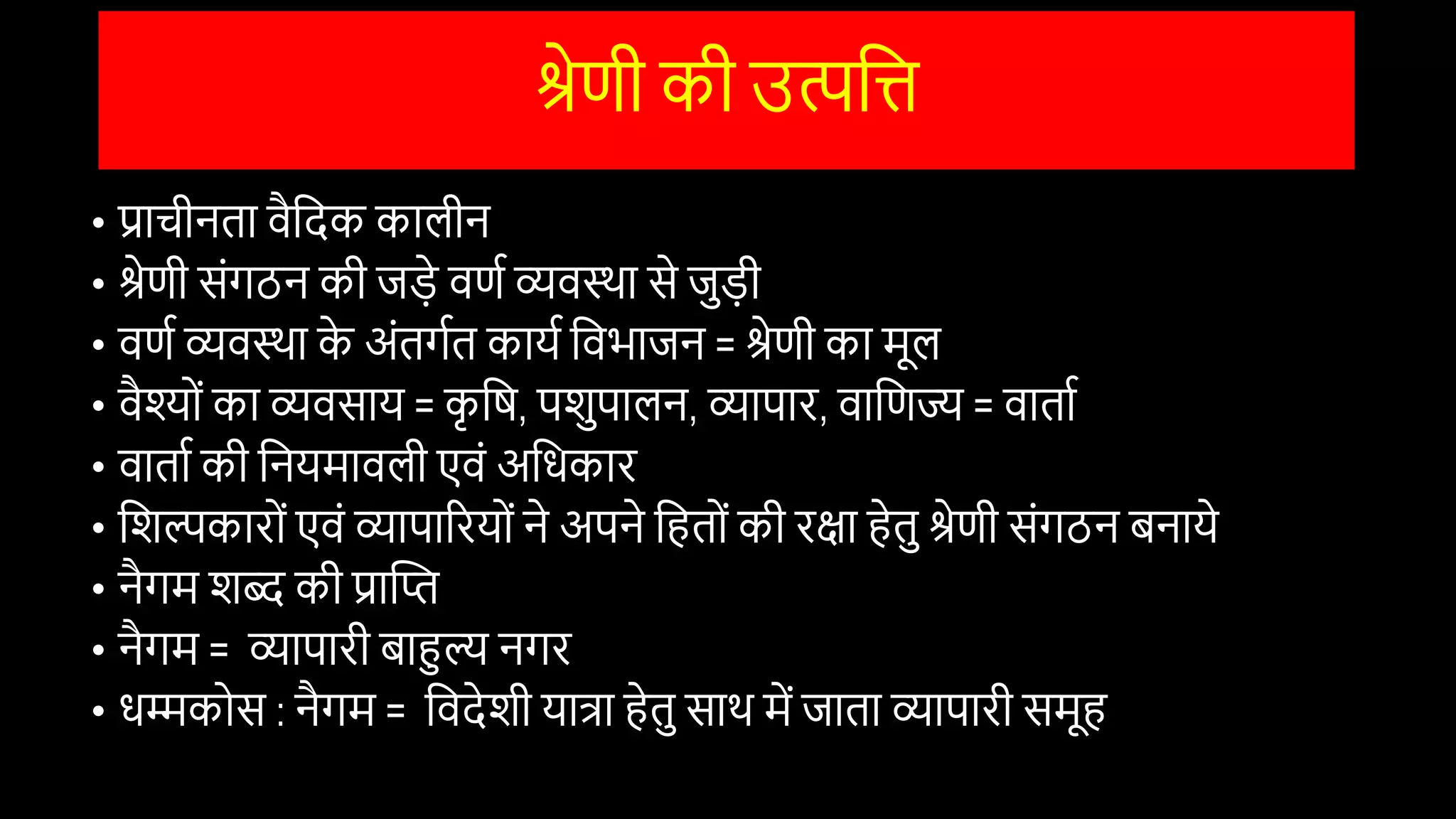 श्रेणी की उत्पवि
• प्राचीनता िैवदक कालीन
• श्रेणी सोंगठन की जड़े िणि व्यिस्था से जुड़ी
• िणि व्यिस्था क
े अोंतगित कायि विभाजन = श्रेणी का मूल
• िैश्ोों का व्यिसाय = क
ृ वष, पिुपालन, व्यापार, िावणज्य = िाताि
• िाताि की वनयमािली एिों अविकार
• विल्पकारोों एिों व्यापाररयोों ने अपने वहतोों की रक्षा हेतु श्रेणी सोंगठन बनाये
• नैगम िब्द की प्रास्ति
• नैगम = व्यापारी बाहुल्य नगर
• िम्मकोस : नैगम = विदेिी यात्रा हेतु साथ में जाता व्यापारी समूह
 