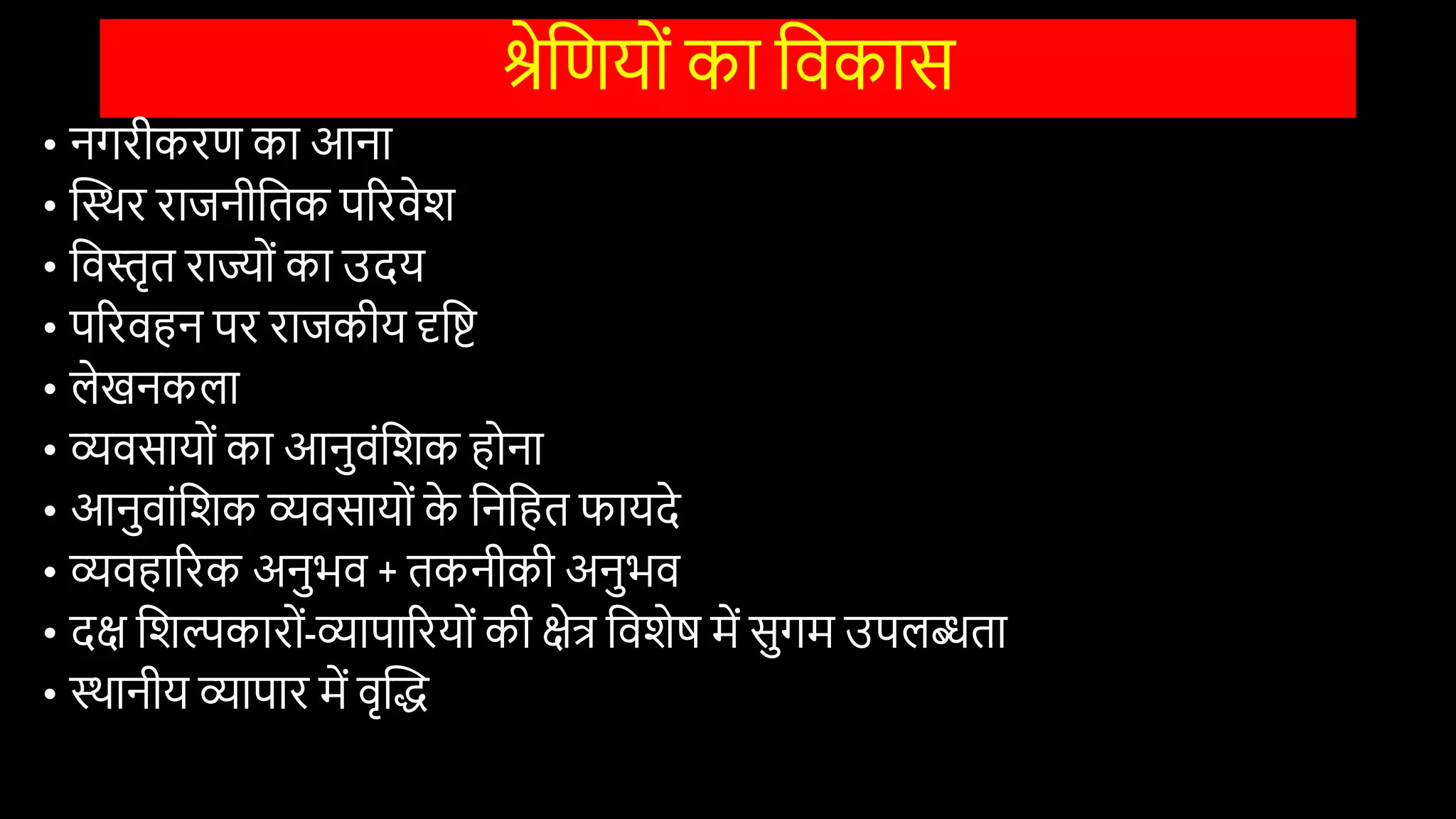 श्रेवणयोों का विकास
• नगरीकरण का आना
• स्तस्थर राजनीवतक पररिेि
• विस्तृत राज्योों का उदय
• पररिहन पर राजकीय दृवष्ट
• लेखनकला
• व्यिसायोों का आनुिोंविक होना
• आनुिाोंविक व्यिसायोों क
े वनवहत फायदे
• व्यिहाररक अनुभि + तकनीकी अनुभि
• दक्ष विल्पकारोों-व्यापाररयोों की क्षेत्र वििेष में सुगम उपलब्धता
• स्थानीय व्यापार में िृस्तद्ध
 