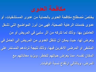‫العدوى‬ ‫مكافحة‬
‫المستشف‬ ‫عدوى‬ ‫من‬ ‫بالحماية‬ ‫العدوى‬ ‫مكافحة‬ ‫صطلح‬ُ‫م‬ ّ
‫يختص‬
‫أو‬ ،‫يات‬
‫ت‬ ‫التي‬ ‫المواضيع‬ ‫أبرز‬ ‫من‬ ‫فهي‬ ،‫ة‬ّ‫ي‬‫الصح‬ ‫الرعاية‬ ‫خدمات‬ ‫عدوى‬
‫شغل‬
‫أ‬ ‫المريض‬ ‫في‬ ٍّ‫ي‬‫سلب‬ ٍ
‫أثر‬ ‫من‬ ‫تتركه‬ ‫لما‬ ‫وذلك‬ ،‫بها‬ ‫العاملين‬
‫من‬ ‫و‬
‫العا‬ ‫إلى‬ ‫المريض‬ ‫من‬ ‫العدوى‬ ‫تنتقل‬ ‫أن‬ ‫يمكن‬ ‫حيث‬ ،‫لها‬ ‫يتعرض‬
‫في‬ ‫مل‬
‫س‬ُ‫م‬‫ال‬ ‫ّدهم‬‫د‬‫تر‬ ‫نتيجة‬ ‫وذلك‬ ،‫فيها‬ ‫اآلخرين‬ ‫المرضى‬ ‫أو‬ ‫المشفى‬
‫على‬ ‫ر‬ّ‫م‬‫ت‬
‫مع‬ ‫معاناتهم‬ ‫ويزيد‬ ،‫للخطر‬ ‫حياتهم‬ ‫ض‬ّ‫عر‬ُ‫ي‬ ‫ا‬ّ‫م‬‫م‬ ،‫نفسه‬ ‫المكان‬
‫الوفيات‬ ‫نسبة‬ ‫ارتفاع‬ ‫وبالتالي‬ ،‫المرض‬
.
 