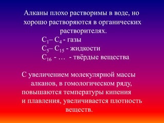 Алканы плохо растворимы в воде, но
хорошо растворяются в органических
растворителях.
С1– С4 - газы
С5– С15 - жидкости
С16 - … - твёрдые вещества
С увеличением молекулярной массы
алканов, в гомологическом ряду,
повышаются температуры кипения
и плавления, увеличивается плотность
веществ.
 
