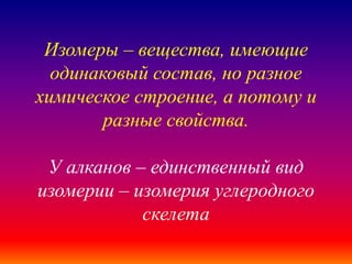 Изомеры – вещества, имеющие
одинаковый состав, но разное
химическое строение, а потому и
разные свойства.
У алканов – единственный вид
изомерии – изомерия углеродного
скелета
 