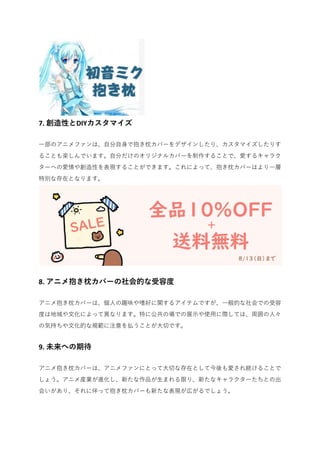 7. 創造性とDIYカスタマイズ
一部のアニメファンは、自分自身で抱き枕カバーをデザインしたり、カスタマイズしたりす
ることも楽しんでいます。自分だけのオリジナルカバーを制作することで、愛するキャラク
ターへの愛情や創造性を表現することができます。これによって、抱き枕カバーはより一層
特別な存在となります。
8. アニメ抱き枕カバーの社会的な受容度
アニメ抱き枕カバーは、個人の趣味や嗜好に関するアイテムですが、一般的な社会での受容
度は地域や文化によって異なります。特に公共の場での展示や使用に際しては、周囲の人々
の気持ちや文化的な規範に注意を払うことが大切です。
9. 未来への期待
アニメ抱き枕カバーは、アニメファンにとって大切な存在として今後も愛され続けることで
しょう。アニメ産業が進化し、新たな作品が生まれる限り、新たなキャラクターたちとの出
会いがあり、それに伴って抱き枕カバーも新たな表現が広がるでしょう。
 