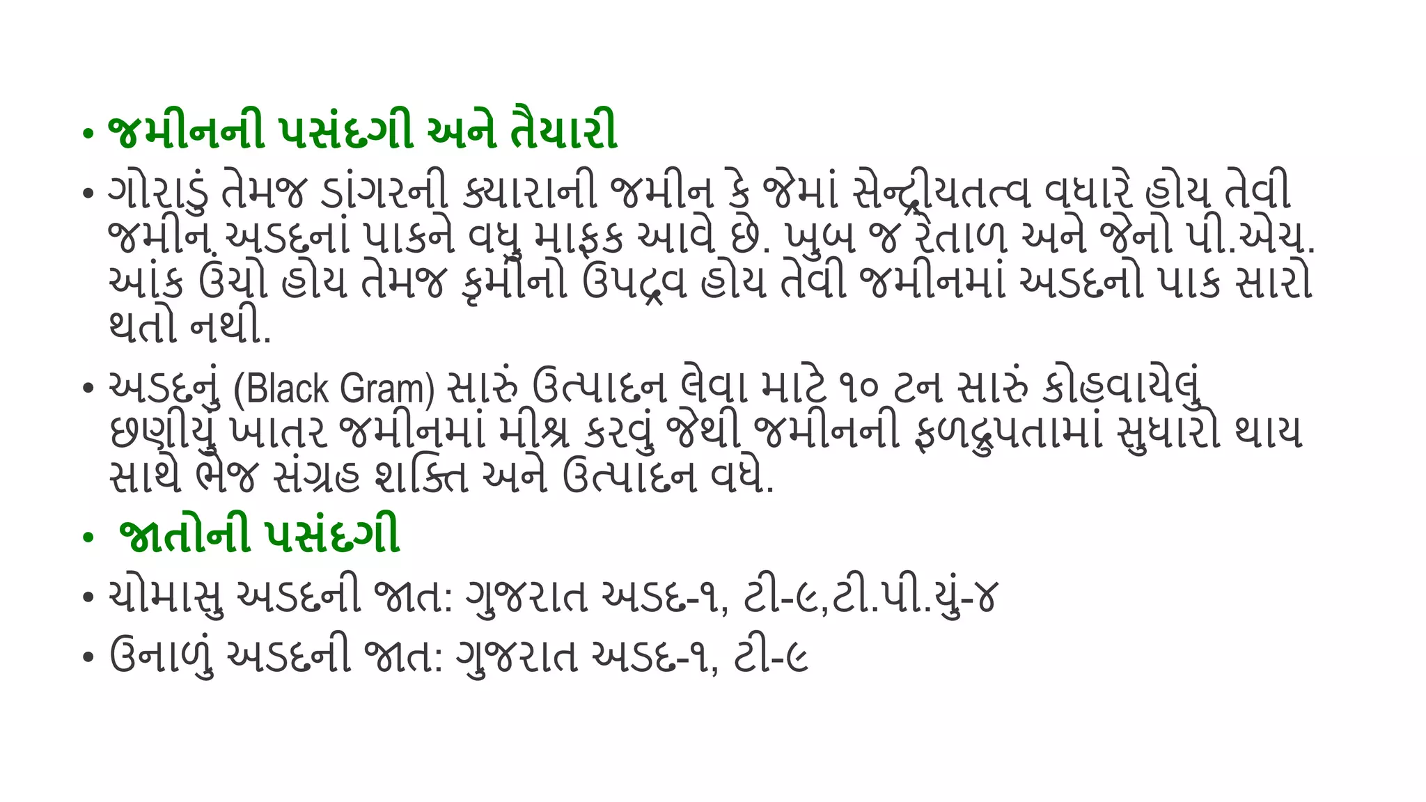 • જમીનની પસંદગી અને તૈયારી
• ગોરાડું તેમજ ડાુંગરની ક્યારાની જમીન કે જેમાું સેન્રીયતત્વ વધારે િોય તેવી
જમીન અડદનાું પાકને વધ માફક આવે છે. ખબ જ રેતાળ અને જેનો પી.એચ.
આુંક ઉુંચો િોય તેમજ કૃમીનો ઉપરવ િોય તેવી જમીનમાું અડદનો પાક સારો
થતો નથી.
• અડદનું (Black Gram) સારું ઉત્પાદન લેવા માટે ૧૦ ટન સારું કોિવાયેલું
છણીયું ખાતર જમીનમાું મીશ્ર કરવું જેથી જમીનની ફળદ્રપતામાું સધારો થાય
સાથે ભેજ સુંગ્રિ શક્ષિ અને ઉત્પાદન વધે.
• જાતોની પસંદગી
• ચોમાસ અડદની જાત: ગજરાત અડદ-૧, ટી-૯,ટી.પી.યું-૪
• ઉનાળું અડદની જાત: ગજરાત અડદ-૧, ટી-૯
 