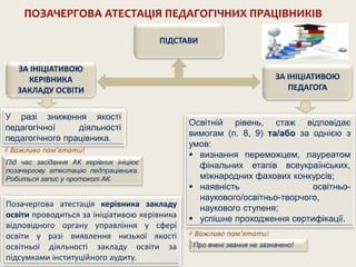 ПОЗАЧЕРГОВА АТЕСТАЦІЯ ПЕДАГОГІЧНИХ ПРАЦІВНИКІВ
ПІДСТАВИ
ЗА ІНІЦІАТИВОЮ
КЕРІВНИКА
ЗАКЛАДУ ОСВІТИ
ЗА ІНІЦІАТИВОЮ
ПЕДАГОГА
У разі зниження якості
педагогічної діяльності
педагогічного працівника.
Освітній рівень, стаж відповідає
вимогам (п. 8, 9) та/або за однією з
умов:
 визнання переможцем, лауреатом
фінальних етапів всеукраїнських,
міжнародних фахових конкурсів;
 наявність освітньо-
наукового/освітньо-творчого,
наукового ступеня;
 успішне проходження сертифікації.
Позачергова атестація керівника закладу
освіти проводиться за ініціативою керівника
відповідного органу управління у сфері
освіти у разі виявлення низької якості
освітньої діяльності закладу освіти за
підсумками інституційного аудиту.
 Важливо пам’ятати!
Про вчені звання не зазначено!
 Важливо пам’ятати!
Під час засідання АК керівник ініціює
позачергову атестацію педпрацівника.
Робиться запис у протоколі АК.
 