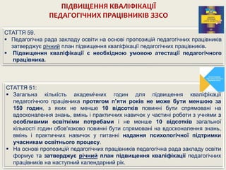 ПІДВИЩЕННЯ КВАЛІФІКАЦІЇ
ПЕДАГОГІЧНИХ ПРАЦІВНИКІВ ЗЗСО
СТАТТЯ 51:
 Загальна кількість академічних годин для підвищення кваліфікації
педагогічного працівника протягом п’яти років не може бути меншою за
150 годин, з яких не менше 10 відсотків повинні бути спрямовані на
вдосконалення знань, вмінь і практичних навичок у частині роботи з учнями з
особливими освітніми потребами і не менше 10 відсотків загальної
кількості годин обов'язково повинні бути спрямовані на вдосконалення знань,
вмінь і практичних навичок у питанні надання психологічної підтримки
учасникам освітнього процесу.
 На основі пропозицій педагогічних працівників педагогічна рада закладу освіти
формує та затверджує річний план підвищення кваліфікації педагогічних
працівників на наступний календарний рік.
СТАТТЯ 59.
 Педагогічна рада закладу освіти на основі пропозицій педагогічних працівників
затверджує річний план підвищення кваліфікації педагогічних працівників.
 Підвищення кваліфікації є необхідною умовою атестації педагогічного
працівника.
 