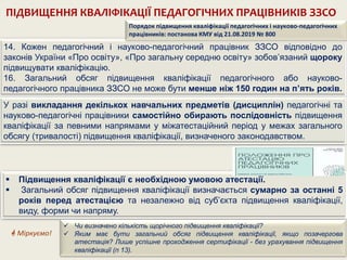 ПІДВИЩЕННЯ КВАЛІФІКАЦІЇ ПЕДАГОГІЧНИХ ПРАЦІВНИКІВ ЗЗСО
 Підвищення кваліфікації є необхідною умовою атестації.
 Загальний обсяг підвищення кваліфікації визначається сумарно за останні 5
років перед атестацією та незалежно від суб’єкта підвищення кваліфікації,
виду, форми чи напряму.
.
14. Кожен педагогічний і науково-педагогічний працівник ЗЗСО відповідно до
законів України «Про освіту», «Про загальну середню освіту» зобов’язаний щороку
підвищувати кваліфікацію.
16. Загальний обсяг підвищення кваліфікації педагогічного або науково-
педагогічного працівника ЗЗСО не може бути менше ніж 150 годин на п’ять років.
У разі викладання декількох навчальних предметів (дисциплін) педагогічні та
науково-педагогічні працівники самостійно обирають послідовність підвищення
кваліфікації за певними напрямами у міжатестаційний період у межах загального
обсягу (тривалості) підвищення кваліфікації, визначеного законодавством.
Порядок підвищення кваліфікації педагогічних і науково-педагогічних
працівників: постанова КМУ від 21.08.2019 № 800
 Міркуємо!
 Чи визначено кількість щорічного підвищення кваліфікації?
 Яким має бути загальний обсяг підвищення кваліфікації, якщо позачергова
атестація? Лише успішне проходження сертифікації - без урахування підвищення
кваліфікації (п 13).
 
