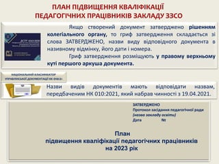 ПЛАН ПІДВИЩЕННЯ КВАЛІФІКАЦІЇ
ПЕДАГОГІЧНИХ ПРАЦІВНИКІВ ЗАКЛАДУ ЗЗСО
Якщо створений документ затверджено рішенням
колегіального органу, то гриф затвердження складається зі
слова ЗАТВЕРДЖЕНО, назви виду відповідного документа в
називному відмінку, його дати і номера.
Гриф затвердження розміщують у правому верхньому
куті першого аркуша документа.
ЗАТВЕРДЖЕНО
Протокол засідання педагогічної ради
(назва закладу освіти)
Дата №
План
підвищення кваліфікації педагогічних працівників
на 2023 рік
Назви видів документів мають відповідати назвам,
передбаченим НК 010:2021, який набрав чинності з 19.04.2021.
НАЦІОНАЛЬНИЙ КЛАСИФІКАТОР
УПРАВЛІНСЬКОЇ ДОКУМЕНТАЦІЇ НК 010:21
 