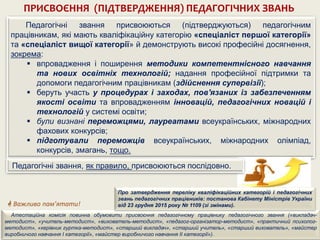 Педагогічні звання присвоюються (підтверджуються) педагогічним
працівникам, які мають кваліфікаційну категорію «спеціаліст першої категорії»
та «спеціаліст вищої категорії» й демонструють високі професійні досягнення,
зокрема:
 впровадження і поширення методики компетентнісного навчання
та нових освітніх технологій; надання професійної підтримки та
допомоги педагогічним працівникам (здійснення супервізії);
 беруть участь у процедурах і заходах, пов'язаних із забезпеченням
якості освіти та впровадженням інновацій, педагогічних новацій і
технологій у системі освіти;
 були визнані переможцями, лауреатами всеукраїнських, міжнародних
фахових конкурсів;
 підготували переможців всеукраїнських, міжнародних олімпіад,
конкурсів, змагань, тощо.
ПРИСВОЄННЯ (ПІДТВЕРДЖЕННЯ) ПЕДАГОГІЧНИХ ЗВАНЬ
 Важливо пам’ятати!
Атестаційна комісія повинна обумовити присвоєння педагогічному працівнику педагогічного звання («викладач-
методист», «учитель-методист», «вихователь-методист», «педагог-організатор-методист», «практичний психолог-
методист», «керівник гуртка-методист», «старший викладач», «старший учитель», «старший вихователь», «майстер
виробничого навчання І категорії», «майстер виробничого навчання ІІ категорії»).
Про затвердження переліку кваліфікаційних категорій і педагогічних
звань педагогічних працівників: постанова Кабінету Міністрів України
від 23 грудня 2015 року № 1109 (зі змінами).
Педагогічні звання, як правило, присвоюються послідовно.
 