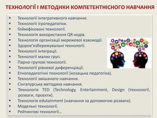 ТЕХНОЛОГІЇ І МЕТОДИКИ КОМПЕТЕНТНІСНОГО НАВЧАННЯ
 Технології інтегративного навчання.
 Технології ігропедагогіки.
 Гейміфіковані технології.
 Технологія використання QR-кодів.
 Технологія організації мережевої взаємодії.
 Здоров’язбережувальні технології.
 Технології інтеграції.
 Технології малих груп.
 Парно-групові технології.
 Технології рівневої диференціації.
 Етнопедагогічні технології (козацька педагогіка).
 Технології змішаного навчання.
 Сінгапурська методика навчання.
 Технологія TED (Technology, Entertainment, Design (технології,
розваги, проєкти).
 Технологія edutainment (навчання за допомогою розваги).
 Модельні технології.
 Рейтингові технології…
 