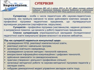 СУПЕРВІЗІЯ
Супервізор - особа з числа педагогічних або науково-педагогічних
працівників, яка пройшла навчання та може здійснювати комплекс заходів із
професійної підтримки педагогічних працівників, що підтверджується
відповідним документом (сертифікатом, свідоцтвом).
Супервізія - професійна підтримка (наставництво, надання допомоги
із виправлення помилок, що виникли у роботі) педагогічних працівників.
Списки супервізорів оприлюднюються закладами післядипломної
педагогічної освіти комунальної форми власності на власних вебсайтах.
Під час супервізії надаються консультації щодо:
 упровадження НУШ, реалізації компетентнісної освіти,
 реалізації освітніх і навчальних програм,
 організації освітнього середовища,
 упровадження сучасних методик і технологій навчання,
 використання інформаційно-комунікаційних і цифрових технологій,
 здійснення самоосвіти та самовдосконалення,
 практики створення і діяльності професійних спільнот,
 організації методичної роботи та науково-методичної підтримки педагогів у
закладах освіти,
 побудови демократичної моделі управління закладом освіти тощо.
Постанова КМУ від 4 квітня 2018 р. № 237 «Деякі питання надання
субвенції з державного бюджету місцевим бюджетам на забезпечення
якісної, сучасної та доступної ЗСО «Нова українська школа» (із змінами)
 