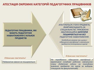 ПЕДАГОГІЧНІ ПРАЦІВНИКИ, ЯКІ
МАЮТЬ ПЕДАГОГІЧНЕ
НАВАНТАЖЕННЯ З КІЛЬКОХ
ПРЕДМЕТІВ
АТЕСТУЮТЬСЯ З ТОГО ПРЕДМЕТА,
ЯКИЙ ВИКЛАДАЮТЬ ЗА
СПЕЦІАЛЬНІСТЮ. ПРИСВОЄНА
КВАЛІФІКАЦІЙНА КАТЕГОРІЯ
ПОШИРЮЄТЬСЯ НА ВСЕ
ПЕДАГОГІЧНЕ НАВАНТАЖЕННЯ.
Необхідною умовою при цьому є
підвищення кваліфікації з навчальних
предметів (інтегрованих курсів)
АТЕСТАЦІЯ ОКРЕМИХ КАТЕГОРІЙ ПЕДАГОГІЧНИХ ПРАЦІВНИКІВ
 Важливо пам'ятати!
Педагогічне звання не поширюється.
Не передбачено підвищення кваліфікації…з
варіативної складової робочого навчального
плану (додаткові години на поглиблене
вивчення предметів та курсів за вибором,
спецкурсів та факультативів).
 Важливо пам’ятати!
 