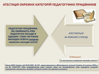 ПЕДАГОГІЧНІ ПРАЦІВНИКИ,
ЯКІ ОБІЙМАЮТЬ РІЗНІ
ПЕДАГОГІЧНІ ПОСАДИ В
ОДНОМУ І ТОМУ ЧИ РІЗНИХ
ЗАКЛАДАХ ОСВІТИ (зокрема
керівники закладів освіти)
АТЕСТУЮТЬСЯ
ЗА КОЖНОЮ З ПОСАД
АТЕСТАЦІЯ ОКРЕМИХ КАТЕГОРІЙ ПЕДАГОГІЧНИХ ПРАЦІВНИКІВ
 Міркуємо!
А заступники керівника закладу освіти?
Наказ МОН України від 26.09.2005 № 557, зареєстрований в Міністерстві юстиції України 03 жовтня 2005 р.
за № 1130/11410 «Про впорядкування умов оплати праці та затвердження схем тарифних розрядів
працівників навчальних закладів, установ освіти та наукових установ».
 