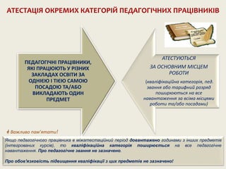 ПЕДАГОГІЧНІ ПРАЦІВНИКИ,
ЯКІ ПРАЦЮЮТЬ У РІЗНИХ
ЗАКЛАДАХ ОСВІТИ ЗА
ОДНІЄЮ І ТІЄЮ САМОЮ
ПОСАДОЮ ТА/АБО
ВИКЛАДАЮТЬ ОДИН
ПРЕДМЕТ
АТЕСТУЮТЬСЯ
ЗА ОСНОВНИМ МІСЦЕМ
РОБОТИ
(кваліфікаційна категорія, пед.
звання або тарифний розряд
поширюються на все
навантаження за всіма місцями
роботи та/або посадами)
АТЕСТАЦІЯ ОКРЕМИХ КАТЕГОРІЙ ПЕДАГОГІЧНИХ ПРАЦІВНИКІВ
 Важливо пам’ятати!
Якщо педагогічного працівника в міжатестаційний період довантажено годинами з інших предметів
(інтегрованих курсів), то кваліфікаційна категорія поширюється на все педагогічне
навантаження. Про педагогічне звання не зазначено.
Про обов'язковість підвищення кваліфікації з цих предметів не зазначено!
 