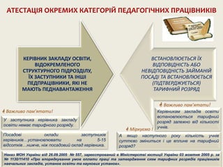 КЕРІВНИК ЗАКЛАДУ ОСВІТИ,
ВІДОКРЕМЛЕНОГО
СТРУКТУРНОГО ПІДРОЗДІЛУ,
ЇХ ЗАСТУПНИКИ ТА ІНШІ
ПЕДПРАЦІВНИКИ, ЯКІ НЕ
МАЮТЬ ПЕДНАВАНТАЖЕННЯ
ВСТАНОВЛЮЄТЬСЯ ЇХ
ВІДПОВІДНІСТЬ АБО
НЕВІДПОВІДНІСТЬ ЗАЙМАНІЙ
ПОСАДІ ТА ВСТАНОВЛЮЄТЬСЯ
(ПІДТВЕРДЖУЄТЬСЯ)
ТАРИФНИЙ РОЗРЯД
АТЕСТАЦІЯ ОКРЕМИХ КАТЕГОРІЙ ПЕДАГОГІЧНИХ ПРАЦІВНИКІВ
 Важливо пам’ятати!
У заступника керівника закладу
освіти немає тарифного розряду.
Керівникам закладів освіти
встановлюється тарифний
розряд залежно від кількості
учнів.
 Важливо пам’ятати!
Наказ МОН України від 26.09.2005 № 557, зареєстрований в Міністерстві юстиції України 03 жовтня 2005 р. за
№ 1130/11410 «Про впорядкування умов оплати праці та затвердження схем тарифних розрядів працівників
навчальних закладів, установ освіти та наукових установ».
Посадові оклади заступників
керівників…установлювати на 5-15
відсотків…нижче, ніж посадовий оклад керівника.
 Міркуємо !
А якщо наступного року кількість учнів
суттєво зміниться і це вплине на тарифний
розряд?
 