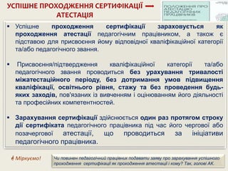  Успішне проходження сертифікації зараховується як
проходження атестації педагогічним працівником, а також є
підставою для присвоєння йому відповідної кваліфікаційної категорії
та/або педагогічного звання.
 Присвоєння/підтвердження кваліфікаційної категорії та/або
педагогічного звання проводиться без урахування тривалості
міжатестаційного періоду, без дотримання умов підвищення
кваліфікації, освітнього рівня, стажу та без проведення будь-
яких заходів, пов'язаних із вивченням і оцінюванням його діяльності
та професійних компетентностей.
 Зарахування сертифікації здійснюється один раз протягом строку
дії сертифіката педагогічного працівника під час його чергової або
позачергової атестації, що проводиться за ініціативи
педагогічного працівника.
УСПІШНЕ ПРОХОДЖЕННЯ СЕРТИФІКАЦІЇ
АТЕСТАЦІЯ
 Міркуємо! Чи повинен педагогічний працівник подавати заяву про зарахування успішного
проходження сертифікації як проходження атестації і кому? Так, голові АК.
 