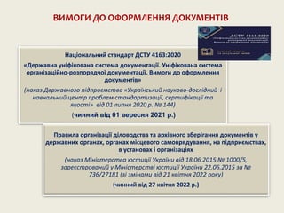 Національний стандарт ДСТУ 4163:2020
«Державна уніфікована система документації. Уніфікована система
організаційно-розпорядчої документації. Вимоги до оформлення
документів»
(наказ Державного підприємства «Український науково-дослідний і
навчальний центр проблем стандартизації, сертифікації та
якості» від 01 липня 2020 р. № 144)
(чинний від 01 вересня 2021 р.)
Правила організації діловодства та архівного зберігання документів у
державних органах, органах місцевого самоврядування, на підприємствах,
в установах і організаціях
(наказ Міністерства юстиції України від 18.06.2015 № 1000/5,
зареєстрований у Міністерстві юстиції України 22.06.2015 за №
736/27181 (зі змінами від 21 квітня 2022 року)
(чинний від 27 квітня 2022 р.)
ВИМОГИ ДО ОФОРМЛЕННЯ ДОКУМЕНТІВ
 