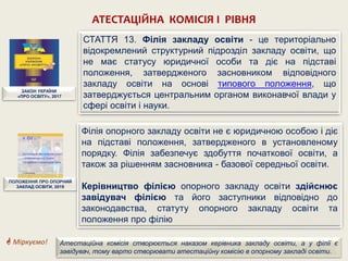 АТЕСТАЦІЙНА КОМІСІЯ І РІВНЯ
ЗАКОН УКРАЇНИ
«ПРО ОСВІТУ», 2017
СТАТТЯ 13. Філія закладу освіти - це територіально
відокремлений структурний підрозділ закладу освіти, що
не має статусу юридичної особи та діє на підставі
положення, затвердженого засновником відповідного
закладу освіти на основі типового положення, що
затверджується центральним органом виконавчої влади у
сфері освіти і науки.
ПОЛОЖЕННЯ ПРО ОПОРНИЙ
ЗАКЛАД ОСВІТИ, 2019
Атестаційна комісія створюється наказом керівника закладу освіти, а у філії є
завідувач, тому варто створювати атестаційну комісію в опорному закладі освіти.
 Міркуємо!
Філія опорного закладу освіти не є юридичною особою і діє
на підставі положення, затвердженого в установленому
порядку. Філія забезпечує здобуття початкової освіти, а
також за рішенням засновника - базової середньої освіти.
Керівництво філією опорного закладу освіти здійснює
завідувач філією та його заступники відповідно до
законодавства, статуту опорного закладу освіти та
положення про філію
 
