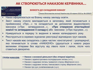 АК СТВОРЮЮТЬСЯ НАКАЗОМ КЕРІВНИКА…
 Наказ оформлюється на бланку наказу закладу освіти.
 Зміст наказу стисло викладається в заголовку, який починається з
прийменника «Про…» та складається за допомогою віддієслівного
іменника («Про затвердження...», «Про створення атестаційної
комісії та затвердження її складу») або іменника («Про підсумки...»).
 Нумеруються в порядку їх видання в межах календарного року.
 Реєструються в окремих журналах реєстрації відповідних груп наказів.
 Текст наказів має складатись з двох частин: констатуючої і розпорядчої,
яка починається із слова «НАКАЗУЮ» (друкується з нового рядка
великими літерами без відступу від лівого поля і лапок, після чого
ставиться двокрапка.
 Накази з основної діяльності (без літерної відмітки).
 Накази з адміністративно-господарських питань («г»).
 Накази з кадрових питань тривалого строку зберігання («к»).
 Накази з кадрових питань тимчасового строку зберігання («в»).
 Накази про рух учнів/вихованців («у»).
ГРУПИ НАКАЗІВ:
ВИМОГИ ДО СКЛАДАННЯ НАКАЗУ
 