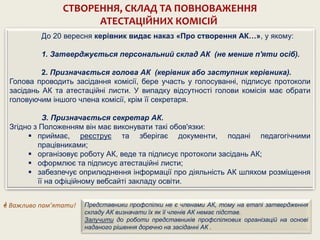 До 20 вересня керівник видає наказ «Про створення АК…», у якому:
1. Затверджується персональний склад АК (не менше п'яти осіб).
2. Призначається голова АК (керівник або заступник керівника).
Голова проводить засідання комісії, бере участь у голосуванні, підписує протоколи
засідань АК та атестаційні листи. У випадку відсутності голови комісія має обрати
головуючим іншого члена комісії, крім її секретаря.
З. Призначається секретар АК.
Згідно з Положенням він має виконувати такі обов'язки:
 приймає, реєструє та зберігає документи, подані педагогічними
працівниками;
 організовує роботу АК, веде та підписує протоколи засідань АК;
 оформлює та підписує атестаційні листи;
 забезпечує оприлюднення інформації про діяльність АК шляхом розміщення
її на офіційному вебсайті закладу освіти.
СТВОРЕННЯ, СКЛАД ТА ПОВНОВАЖЕННЯ
АТЕСТАЦІЙНИХ КОМІСІЙ
Представники профспілки не є членами АК, тому на етапі затвердження
складу АК визначати їх як її членів АК немає підстав.
Залучити до роботи представників профспілкових організацій на основі
наданого рішення доречно на засіданні АК .
 Важливо пам’ятати!
 