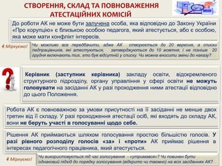 СТВОРЕННЯ, СКЛАД ТА ПОВНОВАЖЕННЯ
АТЕСТАЦІЙНИХ КОМІСІЙ
Керівник (заступник керівника) закладу освіти, відокремленого
структурного підрозділу, органу управління у сфері освіти не можуть
головувати на засіданні АК у разі проходження ними атестації відповідно
до цього Положення.
Рішення АК приймаються шляхом голосування простою більшістю голосів. У
разі рівного розподілу голосів «за» і «проти» АК приймає рішення в
інтересах педагогічного працівника, який атестується.
Чи використовується під час голосування - «утримався»? Чи повинен бути
однаковий підхід до порядку голосування (відкрито чи таємно) на всіх засіданнях АК?
Робота АК є повноважною за умови присутності на її засіданні не менше двох
третин від її складу. У разі проходження атестації осіб, які входять до складу АК,
вони не беруть участі в голосуванні щодо себе.
До роботи АК не може бути залучена особа, яка відповідно до Закону України
«Про корупцію» є близькою особою педагога, який атестується, або є особою,
яка може мати конфлікт інтересів.
 Міркуємо! Чи можливо все передбачити, адже АК створюється до 20 вересня, а списки
педпрацівників, які атестуються, затверджуються до 10 жовтня, і не пізніше 20
грудня включають тих, хто був відсутній у списку. Чи можна вносити зміни до наказу?
 Міркуємо!
 
