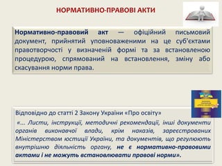 НОРМАТИВНО-ПРАВОВІ АКТИ
Відповідно до статті 2 Закону України «Про освіту»
«... Листи, інструкції, методичні рекомендації, інші документи
органів виконавчої влади, крім наказів, зареєстрованих
Міністерством юстиції України, та документів, що регулюють
внутрішню діяльність органу, не є нормативно-правовими
актами і не можуть встановлювати правові норми».
Нормативно-правовий акт — офіційний письмовий
документ, прийнятий уповноваженими на це суб'єктами
правотворчості у визначеній формі та за встановленою
процедурою, спрямований на встановлення, зміну або
скасування норми права.
 