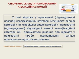 У разі відмови у присвоєнні (підтвердженні
наявної) кваліфікаційної категорії «спеціаліст першої
категорії» чи «спеціаліст вищої категорії» і присвоєнні
(підтвердженні) відповідної нижчої кваліфікаційної
категорії АК приймається рішення про відмову у
присвоєнні та/або підтвердженні раніше
присвоєного педагогічного звання.
СТВОРЕННЯ, СКЛАД ТА ПОВНОВАЖЕННЯ
АТЕСТАЦІЙНИХ КОМІСІЙ
 Важливо пам’ятати! Педагогічне звання у такому випадку анулюється.
 