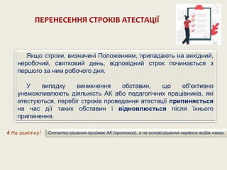 ПЕРЕНЕСЕННЯ СТРОКІВ АТЕСТАЦІЇ
Якщо строки, визначені Положенням, припадають на вихідний,
неробочий, святковий день, відповідний строк починається з
першого за ним робочого дня.
У випадку виникнення обставин, що об'єктивно
унеможливлюють діяльність АК або педагогічних працівників, які
атестуються, перебіг строків проведення атестації припиняється
на час дії таких обставин і відновлюється після їхнього
припинення.
 На замітку! Спочатку рішення приймає АК (протокол), а на основі рішення керівник видає наказ.
 