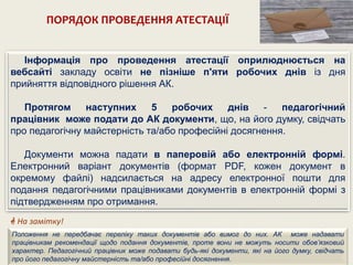 ПОРЯДОК ПРОВЕДЕННЯ АТЕСТАЦІЇ
Інформація про проведення атестації оприлюднюється на
вебсайті закладу освіти не пізніше п'яти робочих днів із дня
прийняття відповідного рішення АК.
Протягом наступних 5 робочих днів - педагогічний
працівник може подати до АК документи, що, на його думку, свідчать
про педагогічну майстерність та/або професійні досягнення.
Документи можна падати в паперовій або електронній формі.
Електронний варіант документів (формат РDF, кожен документ в
окремому файлі) надсилається на адресу електронної пошти для
подання педагогічними працівниками документів в електронній формі з
підтвердженням про отримання.
Положення не передбачає переліку таких документів або вимог до них. АК може надавати
працівникам рекомендації щодо подання документів, проте вони не можуть носити обов’язковий
характер. Педагогічний працівник може подавати будь-які документи, які на його думку, свідчать
про його педагогічну майстерність та/або професійні досягнення.
 На замітку!
 