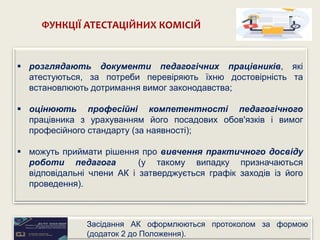  розглядають документи педагогічних працівників, які
атестуються, за потреби перевіряють їхню достовірність та
встановлюють дотримання вимог законодавства;
 оцінюють професійні компетентності педагогічного
працівника з урахуванням його посадових обов'язків і вимог
професійного стандарту (за наявності);
 можуть приймати рішення про вивчення практичного досвіду
роботи педагога (у такому випадку призначаються
відповідальні члени АК і затверджується графік заходів із його
проведення).
ФУНКЦІЇ АТЕСТАЦІЙНИХ КОМІСІЙ
Засідання АК оформлюються протоколом за формою
(додаток 2 до Положення).
 