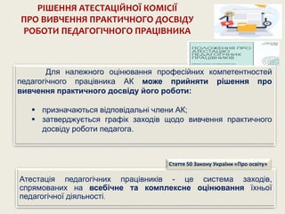 Для належного оцінювання професійних компетентностей
педагогічного працівника АК може прийняти рішення про
вивчення практичного досвіду його роботи:
 призначаються відповідальні члени АК;
 затверджується графік заходів щодо вивчення практичного
досвіду роботи педагога.
РІШЕННЯ АТЕСТАЦІЙНОЇ КОМІСІЇ
ПРО ВИВЧЕННЯ ПРАКТИЧНОГО ДОСВІДУ
РОБОТИ ПЕДАГОГІЧНОГО ПРАЦІВНИКА
Атестація педагогічних працівників - це система заходів,
спрямованих на всебічне та комплексне оцінювання їхньої
педагогічної діяльності.
Стаття 50 Закону України «Про освіту»
 