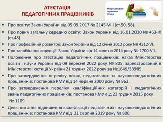 АТЕСТАЦІЯ
ПЕДАГОГІЧНИХ ПРАЦІВНИКІВ
 Про освіту: Закон України від 05.09.2017 № 2145-VIII (ст.50, 58).
 Про повну загальну середню освіту: Закон України від 16.01.2020 № 463-IX
(ст.48).
 Про професійний розвиток: Закон України від 12 січня 2012 року № 4312-VI.
 Про запобігання корупції: Закон України від 14 жовтня 2014 року № 1700-VII.
 Положення про атестацію педагогічних працівників: наказ Міністерства
освіти і науки України від 09 вересня 2022 року № 805, зареєстрований в
Міністерстві юстиції України 21 грудня 2022 року за №1649/38985.
 Про затвердження переліку посад педагогічних та науково-педагогічних
працівників: постанова КМУ від 14 червня 2000 року № 963.
 Про затвердження переліку кваліфікаційних категорій і педагогічних
звань педагогічних працівників: постанова КМУ від 23 грудня 2015 року
№ 1109.
 Деякі питання підвищення кваліфікації педагогічних і науково-педагогічних
працівників: постанова КМУ від 21 серпня 2019 року № 800.
 