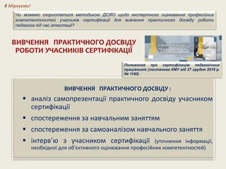ВИВЧЕННЯ ПРАКТИЧНОГО ДОСВІДУ
РОБОТИ УЧАСНИКІВ СЕРТИФІКАЦІЇ
ВИВЧЕННЯ ПРАКТИЧНОГО ДОСВІДУ :
 аналіз самопрезентації практичного досвіду учасником
сертифікації
 спостереження за навчальним заняттям
 спостереження за самоаналізом навчального заняття
 інтерв’ю з учасником сертифікації (уточнення інформації,
необхідної для об'єктивного оцінювання професійних компетентностей)
Положення про сертифікацію педагогічних
працівників (постанова КМУ від 27 грудня 2018 р.
№ 1190)
 Міркуємо!
Чи можемо скористатися методикою ДСЯО щодо експертного оцінювання професійних
компетентностей учасників сертифікації для вивчення практичного досвіду роботи
педагога під час атестації?
 