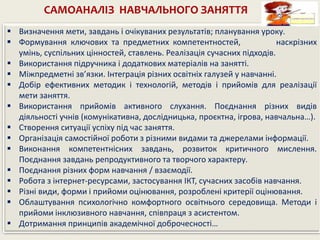 САМОАНАЛІЗ НАВЧАЛЬНОГО ЗАНЯТТЯ
 Визначення мети, завдань і очікуваних результатів; планування уроку.
 Формування ключових та предметних компетентностей, наскрізних
умінь, суспільних цінностей, ставлень. Реалізація сучасних підходів.
 Використання підручника і додаткових матеріалів на занятті.
 Міжпредметні зв’язки. Інтеграція різних освітніх галузей у навчанні.
 Добір ефективних методик і технологій, методів і прийомів для реалізації
мети заняття.
 Використання прийомів активного слухання. Поєднання різних видів
діяльності учнів (комунікативна, дослідницька, проєктна, ігрова, навчальна…).
 Створення ситуації успіху під час заняття.
 Організація самостійної роботи з різними видами та джерелами інформації.
 Виконання компетентнісних завдань, розвиток критичного мислення.
Поєднання завдань репродуктивного та творчого характеру.
 Поєднання різних форм навчання / взаємодії.
 Робота з інтернет-ресурсами, застосування ІКТ, сучасних засобів навчання.
 Різні види, форми і прийоми оцінювання, розроблені критерії оцінювання.
 Облаштування психологічно комфортного освітнього середовища. Методи і
прийоми інклюзивного навчання, співпраця з асистентом.
 Дотримання принципів академічної доброчесності…
 
