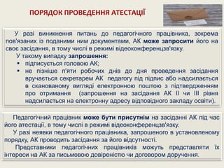 ПОРЯДОК ПРОВЕДЕННЯ АТЕСТАЦІЇ
У разі виникнення питань до педагогічного працівника, зокрема
пов'язаних із поданими ним документами, АК може запросити його на
своє засідання, в тому числі в режимі відеоконференцзв'язку.
У такому випадку запрошення:
 підписується головою АК;
 не пізніше п'яти робочих днів до дня проведення засідання
вручається секретарем АК педагогу під підпис або надсилається
в сканованому вигляді електронною поштою з підтвердженням
про отримання (запрошення на засідання АК II чи III рівня
надсилається на електронну адресу відповідного закладу освіти).
Педагогічний працівник може бути присутнім на засіданні АК під час
його атестації, в тому числі в режимі відеоконференцзв'язку.
У разі неявки педагогічного працівника, запрошеного в установленому
порядку, АК проводить засідання за його відсутності.
Представники педагогічних працівників можуть представляти їх
інтереси на АК за письмовою довіреністю чи договором доручення.
 