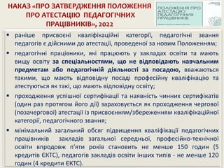 НАКАЗ «ПРО ЗАТВЕРДЖЕННЯ ПОЛОЖЕННЯ
ПРО АТЕСТАЦІЮ ПЕДАГОГІЧНИХ
ПРАЦІВНИКІВ», 2022
 раніше присвоєні кваліфікаційні категорії, педагогічні звання
педагогів є дійсними до атестації, проведеної за новим Положенням;
 педагогічні працівники, які працюють у закладах освіти та мають
вищу освіту за спеціальностями, що не відповідають навчальним
предметам або педагогічній діяльності за посадою, вважаються
такими, що мають відповідну посаді професійну кваліфікацію та
атестуються як такі, що мають відповідну освіту;
 проходження успішної сертифікації та наявність чинних сертифікатів
(один раз протягом його дії) зараховується як проходження чергової
(позачергової) атестації із присвоєнням/збереженням кваліфікаційної
категорії, педагогічного звання;
 мінімальний загальний обсяг підвищення кваліфікації педагогічних
працівників закладів загальної середньої, професійно-технічної
освіти впродовж п'яти років становить не менше 150 годин (5
кредитів ЄКТС), педагогів закладів освіти інших типів - не менше 120
годин (4 кредити ЄКТС).
 