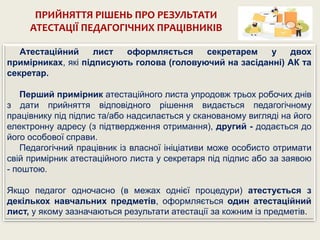 ПРИЙНЯТТЯ РІШЕНЬ ПРО РЕЗУЛЬТАТИ
АТЕСТАЦІЇ ПЕДАГОГІЧНИХ ПРАЦІВНИКІВ
Атестаційний лист оформляється секретарем у двох
примірниках, які підписують голова (головуючий на засіданні) АК та
секретар.
Перший примірник атестаційного листа упродовж трьох робочих днів
з дати прийняття відповідного рішення видається педагогічному
працівнику під підпис та/або надсилається у сканованому вигляді на його
електронну адресу (з підтвердження отримання), другий - додається до
його особової справи.
Педагогічний працівник із власної ініціативи може особисто отримати
свій примірник атестаційного листа у секретаря під підпис або за заявою
- поштою.
Якщо педагог одночасно (в межах однієї процедури) атестується з
декількох навчальних предметів, оформляється один атестаційний
лист, у якому зазначаються результати атестації за кожним із предметів.
 