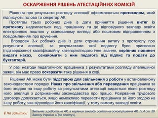 ОСКАРЖЕННЯ РІШЕНЬ АТЕСТАЦІЙНИХ КОМІСІЙ
Рішення про результати розгляду апеляції оформлюється протоколом, який
підписують голова та секретар АК.
Протягом трьох робочих днів із дати прийняття рішення витяг із
протоколу надсилається пед. працівнику та до відповідного закладу освіти
електронною поштою у сканованому вигляді або поштовим відправленням з
повідомленням про вручення.
Впродовж 3-х робочих днів із дати отримання витягу з протоколу про
результати апеляції, за результатами якої педагогу було присвоєно
(підтверджено) кваліфікаційну категорію/педагогічне звання, керівник повинен
видати наказ, ознайомити з ним педагога під підпис та подати до
бухгалтерії.
Рішення АК може бути підставою для звільнення з роботи у встановленому
законодавством порядку. Наказ про звільнення або переведення працівника за
його згодою на іншу роботу за результатами атестації видається після розгляду
його апеляції з дотриманням законодавства про працю. Розірвання трудового
договору допускається, якщо неможливо перевести працівника за його згодою на
іншу роботу, яка відповідає його кваліфікації, у тому самому закладі освіти.
У разі незгоди педагогічного працівника з результатами розгляду апеляційної
заяви, він має право оскаржити таке рішення в суді.
 На замітку!
Звільняє з роботи не АК, а керівник закладу освіти на основі рішення АК (ч.4 ст. 50
Закону України «Про освіту»).
 