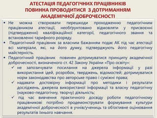 АТЕСТАЦІЯ ПЕДАГОГІЧНИХ ПРАЦІВНИКІВ
ПОВИННА ПРОВОДИТИСЯ З ДОТРИМАННЯМ
АКАДЕМІЧНОЇ ДОБРОЧЕСНОСТІ
 Не можна створювати перешкоди проходженню педагогічним
працівником атестації, необґрунтовано відмовляти у присвоєнні
(підтвердженні) кваліфікаційної категорії, педагогічного звання та
встановленні тарифного розряду.
 Педагогічний працівник за власним бажанням подає АК під час атестації
всі матеріали, які, на його думку, підтверджують його педагогічну
майстерність.
 Педагогічний працівник повинен дотримуватися принципу академічної
доброчесності, визначеного ст. 42 Закону України «Про освіту»:
 не запозичувати посилання на джерела інформації у разі
використання ідей, розробок, тверджень, відомостей; дотримуватися
норм законодавства про авторське право і суміжні права;
 надавати достовірну інформації про методики і результати
досліджень, джерела використаної інформації та власну педагогічну
(науково-педагогічну, творчу) діяльність;
 під час вивчення практичного досвіду роботи педагогічному
працівникові потрібно продемонструвати формування культури
академічної доброчесності в учнів/учениць та об’єктивне оцінювання
результатів їхнього навчання.
 