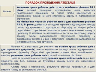 ПОРЯДОК ПРОВЕДЕННЯ АТЕСТАЦІЇ
Упродовж трьох робочих днів із дати прийняття рішення АК І
рівня перший примірник атестаційного листа видається
педагогічному працівнику під підпис та/або надсилається у
сканованому вигляді на його електронну адресу (з підтвердження
отримання).
Не пізніше ніж через сім робочих днів із дати прийняття рішення
АК II, III рівня доводиться до відома керівника відповідного закладу
освіти, відокремленого структурного підрозділу за місцем роботи
педагогічного працівника шляхом подання (надсилання) витягу з
протоколу її засідання та атестаційного листа на електронну адресу
закладу освіти, відокремленого структурного підрозділу у
сканованому вигляді, а у разі її відсутності - поштовим відправленням
із повідомленням про вручення.
Квітень
Рішення АК є підставою для видання (не пізніше трьох робочих днів з
дня отримання документів) наказу керівником закладу освіти, відокремленого
структурного підрозділу. Педагогічні працівники повинні бути ознайомлені з
наказом упродовж трьох робочих днів із дати його видання під підпис.
Наказ за результатами атестації упродовж трьох робочих днів із дня його
прийняття має бути поданий до бухгалтерії закладу освіти для нарахування
заробітної плати.
Оплата праці з урахуванням результатів атестації проводиться з дати
видання наказу за результатами атестації.
 