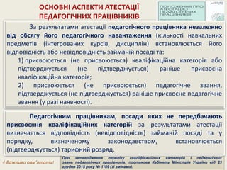 ОСНОВНІ АСПЕКТИ АТЕСТАЦІЇ
ПЕДАГОГІЧНИХ ПРАЦІВНИКІВ
За результатами атестації педагогічного працівника незалежно
від обсягу його педагогічного навантаження (кількості навчальних
предметів (інтегрованих курсів, дисциплін) встановлюється його
відповідність або невідповідність займаній посаді та:
1) присвоюється (не присвоюється) кваліфікаційна категорія або
підтверджується (не підтверджується) раніше присвоєна
кваліфікаційна категорія;
2) присвоюється (не присвоюється) педагогічне звання,
підтверджується (не підтверджується) раніше присвоєне педагогічне
звання (у разі наявності).
 Важливо пам’ятати!
Про затвердження переліку кваліфікаційних категорій і педагогічних
звань педагогічних працівників: постанова Кабінету Міністрів України від 23
грудня 2015 року № 1109 (зі змінами).
Педагогічним працівникам, посади яких не передбачають
присвоєння кваліфікаційних категорій за результатами атестації
визначається відповідність (невідповідність) займаній посаді та у
порядку, визначеному законодавством, встановлюється
(підтверджується) тарифний розряд.
 