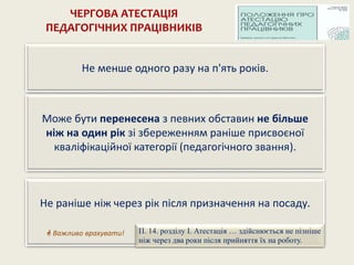 ЧЕРГОВА АТЕСТАЦІЯ
ПЕДАГОГІЧНИХ ПРАЦІВНИКІВ
Може бути перенесена з певних обставин не більше
ніж на один рік зі збереженням раніше присвоєної
кваліфікаційної категорії (педагогічного звання).
Не менше одного разу на п'ять років.
Не раніше ніж через рік після призначення на посаду.
 Важливо врахувати! П. 14. розділу І. Атестація … здійснюється не пізніше
ніж через два роки після прийняття їх на роботу.
 